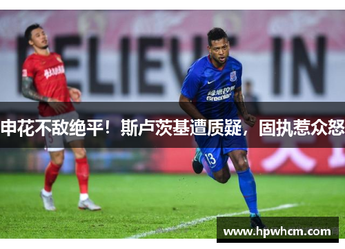 申花不敌绝平！斯卢茨基遭质疑，固执惹众怒